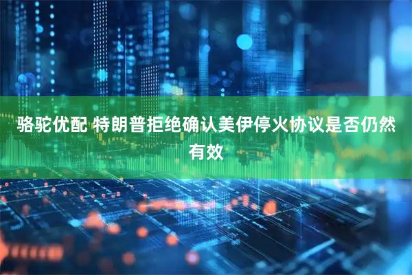 骆驼优配 特朗普拒绝确认美伊停火协议是否仍然有效