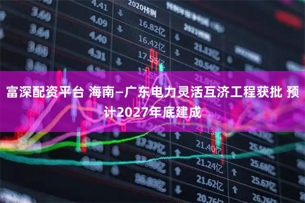 富深配资平台 海南—广东电力灵活互济工程获批 预计2027年底建成