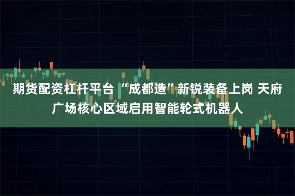 期货配资杠杆平台 “成都造”新锐装备上岗 天府广场核心区域启用智能轮式机器人